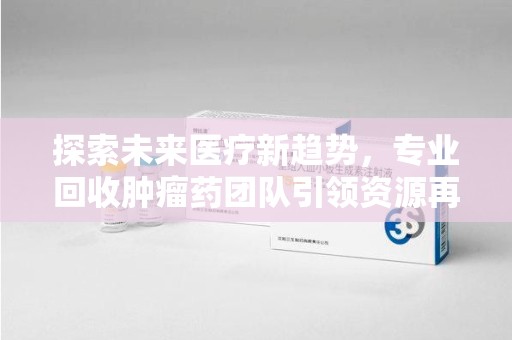 上饶探索未来医疗新趋势，专业回收肿瘤药团队引领资源再利用革命