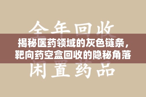 上饶揭秘医药领域的灰色链条，靶向药空盒回收的隐秘角落