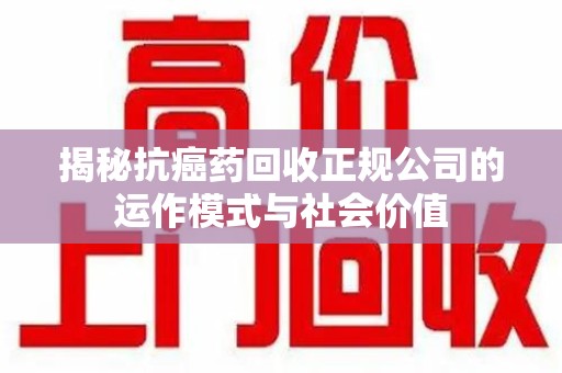 上饶揭秘抗癌药回收正规公司的运作模式与社会价值