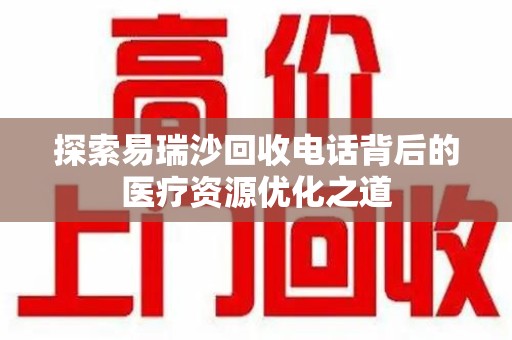 上饶探索易瑞沙回收电话背后的医疗资源优化之道