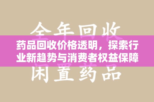 上饶药品回收价格透明，探索行业新趋势与消费者权益保障
