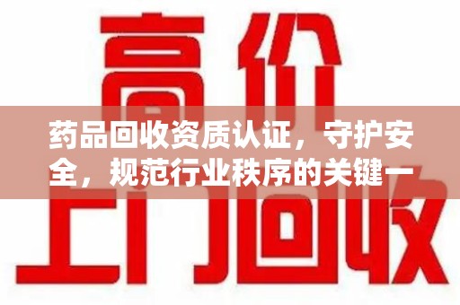 上饶药品回收资质认证，守护安全，规范行业秩序的关键一步