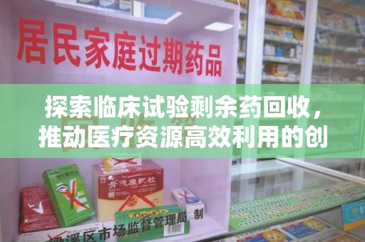 上饶探索临床试验剩余药回收，推动医疗资源高效利用的创新路径