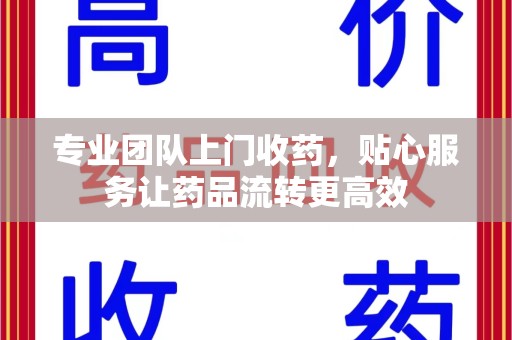 上饶专业团队上门收药，贴心服务让药品流转更高效