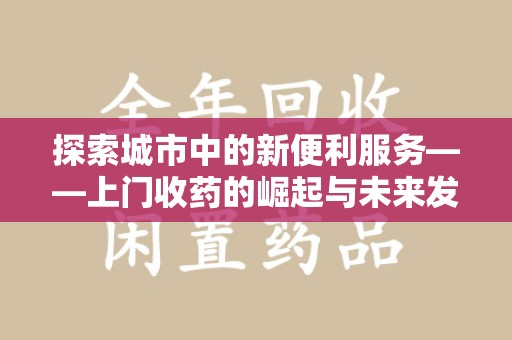 上饶探索城市中的新便利服务——上门收药的崛起与未来发展