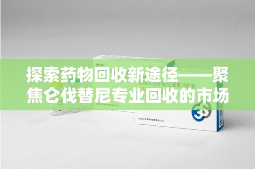 上饶探索药物回收新途径——聚焦仑伐替尼专业回收的市场与意义