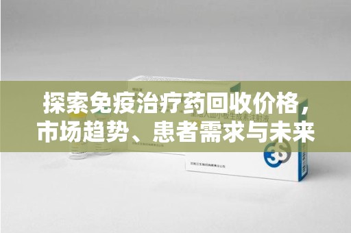 上饶探索免疫治疗药回收价格，市场趋势、患者需求与未来发展