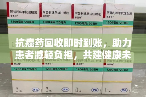 上饶抗癌药回收即时到账，助力患者减轻负担，共建健康未来