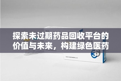 上饶探索未过期药品回收平台的价值与未来，构建绿色医药生态的桥梁