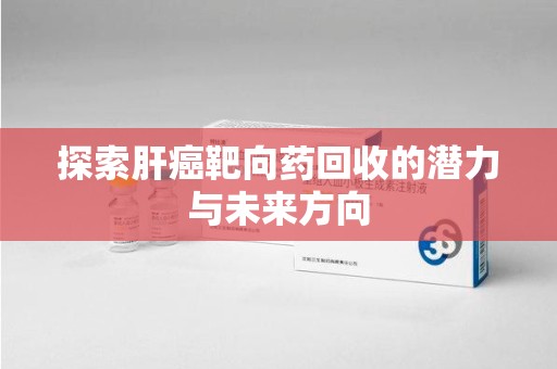 上饶探索肝癌靶向药回收的潜力与未来方向