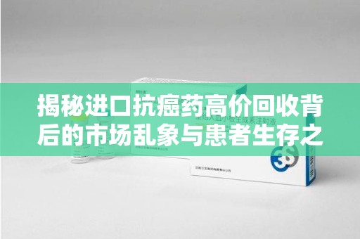 上饶揭秘进口抗癌药高价回收背后的市场乱象与患者生存之战