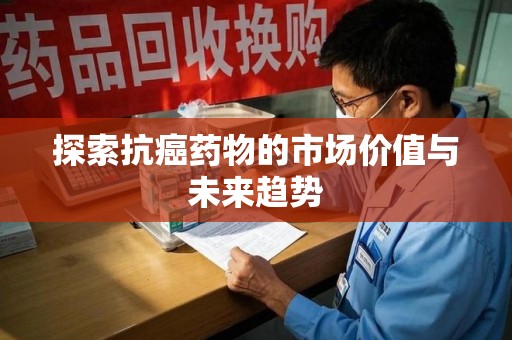 上饶探索抗癌药物的市场价值与未来趋势