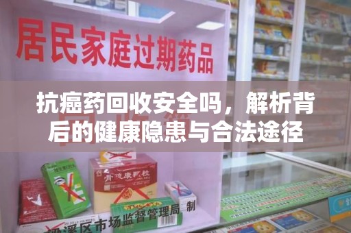 上饶抗癌药回收安全吗，解析背后的健康隐患与合法途径